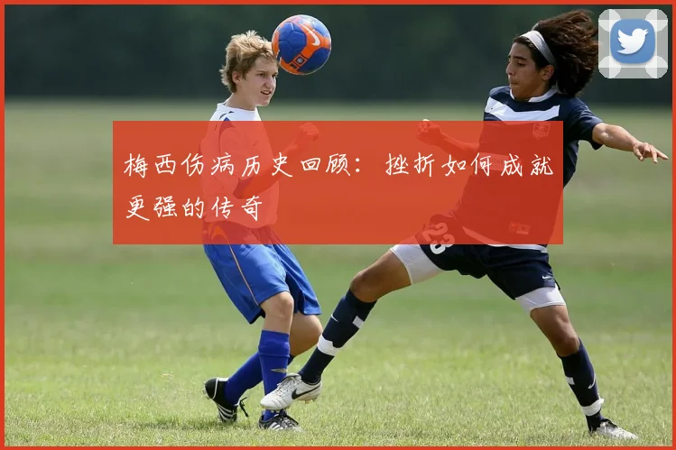 梅西伤病历史回顾：挫折如何成就更强的传奇