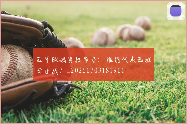 西甲欧战资格争夺：谁能代表西班牙出战？_20260703181901