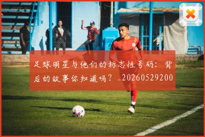 足球明星与他们的标志性号码:背后的故事你知道吗?_20260529200806_20260703182020