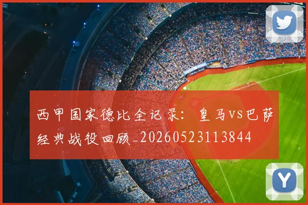 西甲国家德比全记录：皇马vs巴萨经典战役回顾_20260523113844