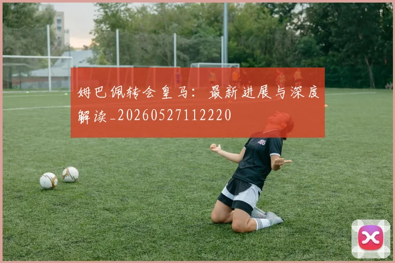 姆巴佩转会皇马:最新进展与深度解读_20260527112220