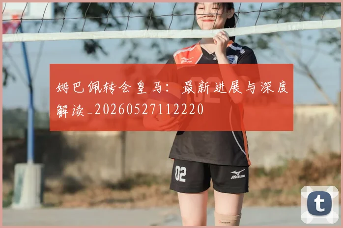 姆巴佩转会皇马:最新进展与深度解读_20260527112220