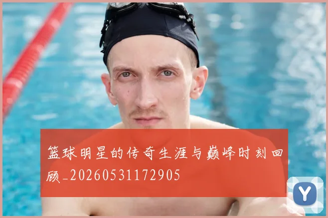 篮球明星的传奇生涯与巅峰时刻回顾_20260531172905