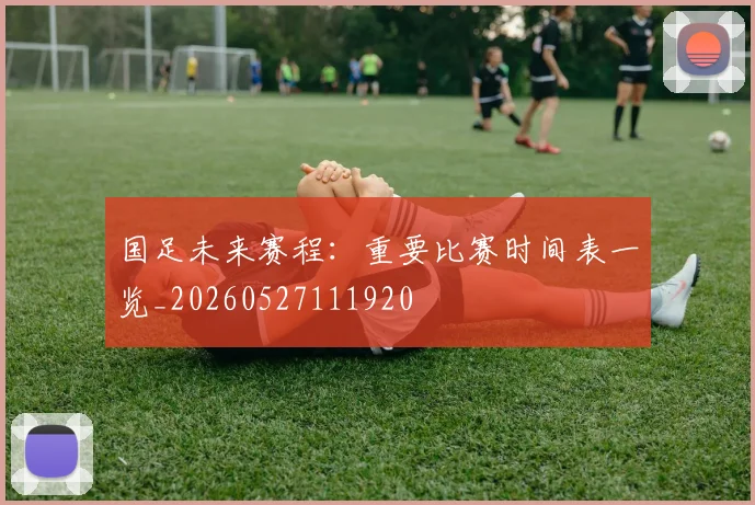 国足未来赛程：重要比赛时间表一览_20260527111920