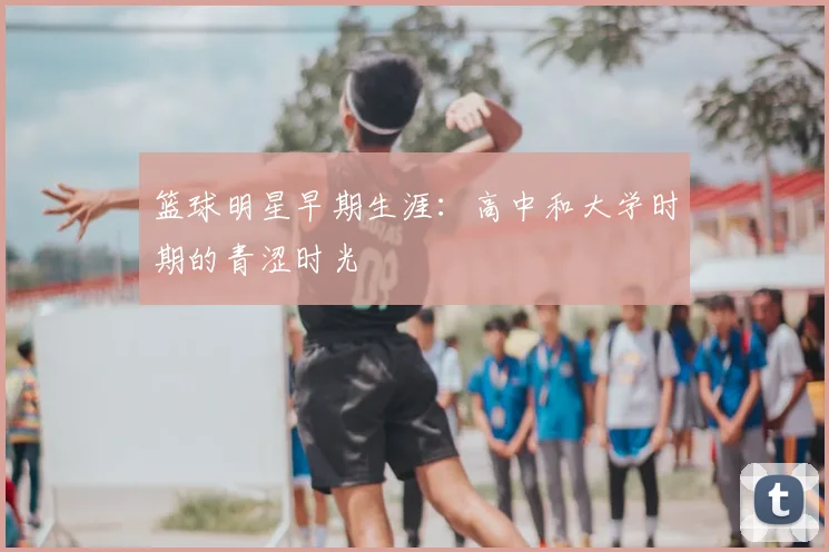 篮球明星早期生涯:高中和大学时期的青涩时光