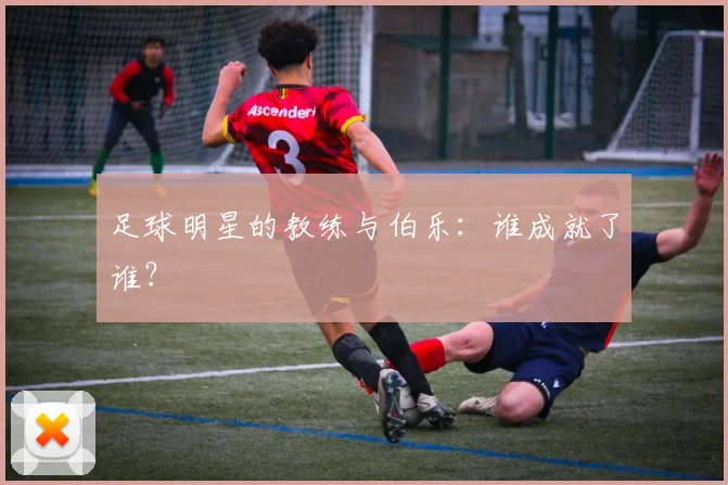 足球明星的教练与伯乐：谁成就了谁？